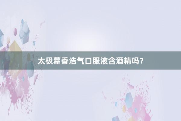 太极藿香浩气口服液含酒精吗?